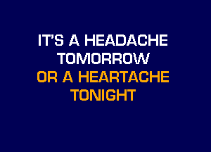 IT'S A HEADACHE
TOMORROW

OR A HEARTACHE
TONIGHT