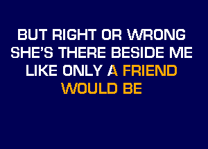 BUT RIGHT 0R WRONG
SHE'S THERE BESIDE ME
LIKE ONLY A FRIEND
WOULD BE