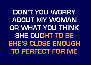DON'T YOU WORRY
ABOUT MY WOMAN
OR WHAT YOU THINK
SHE OUGHT TO BE
SHE'S CLOSE ENOUGH
TO PERFECT FOR ME