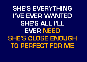 SHE'S EVERYTHING
I'VE EVER WANTED
SHE'S ALL I'LL
EVER NEED
SHE'S CLOSE ENOUGH
TO PERFECT FOR ME