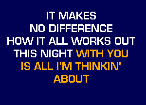 IT MAKES
NO DIFFERENCE
HOW IT ALL WORKS OUT
THIS NIGHT WITH YOU
IS ALL I'M THINKIM
ABOUT