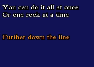 You can do it all at once
Or one rock at a time

Further down the line