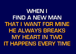 WHEN I
FIND A NEW MAN
THAT I WANT FOR MINE
HE ALWAYS BREAKS
MY HEART IN TWO
IT HAPPENS EVERY TIME