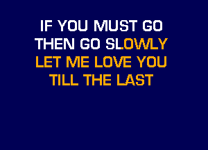 IF YOU MUST GO
THEN GO SLDWLY
LET ME LOVE YOU

TILL THE LAST