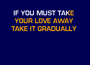 IF YOU MUST TAKE
YOUR LOVE AWAY
TAKE IT GRADUALLY