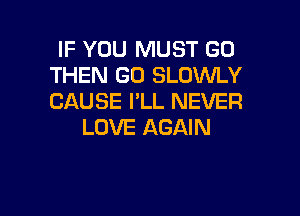 IF YOU MUST GO
THEN GO SLOWLY
CAUSE I'LL NEVER

LOVE AGAIN