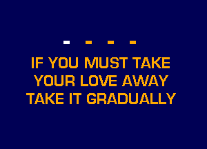IF YOU MUST TAKE

YOUR LOVE AWAY
TAKE IT GRADUALLY