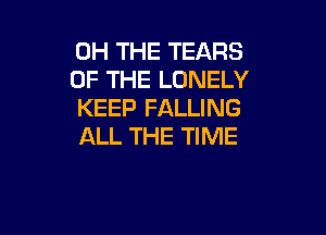 0H THE TEARS
OF THE LONELY
KEEP FALLING

ALL THE TIME