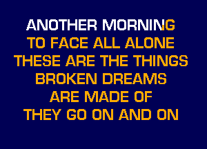 ANOTHER MORNING
TO FACE ALL ALONE
THESE ARE THE THINGS
BROKEN DREAMS
ARE MADE OF
THEY GO ON AND ON