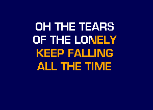 0H THE TEARS
OF THE LONELY
KEEP FALLING

ALL THE TIME