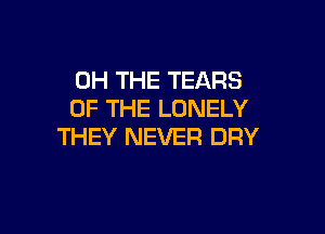0H THE TEARS
OF THE LONELY

THEY NEVER DRY