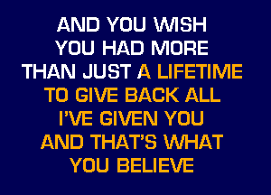 AND YOU WISH
YOU HAD MORE
THAN JUST A LIFETIME
TO GIVE BACK ALL
I'VE GIVEN YOU
AND THAT'S WHAT
YOU BELIEVE