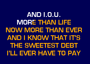 AND l.0.U.

MORE THAN LIFE
NOW MORE THAN EVER
AND I KNOW THAT ITS

THE SWEETEST DEBT
I'LL EVER HAVE TO PAY