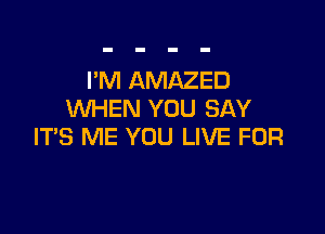 I'M AMAZED
WHEN YOU SAY

IT'S ME YOU LIVE FOR