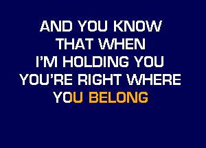 AND YOU KNOW
THAT WHEN
I'M HOLDING YOU
YOU'RE RIGHT WHERE
YOU BELONG