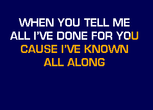 WHEN YOU TELL ME
ALL I'VE DONE FOR YOU
CAUSE I'VE KNOWN
ALL ALONG