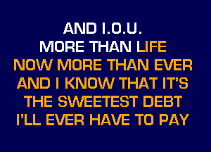 AND l.0.U.

MORE THAN LIFE
NOW MORE THAN EVER
AND I KNOW THAT ITS

THE SWEETEST DEBT
I'LL EVER HAVE TO PAY