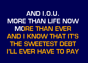 AND l.0.U.
MORE THAN LIFE NOW
MORE THAN EVER
AND I KNOW THAT ITS
THE SWEETEST DEBT
I'LL EVER HAVE TO PAY