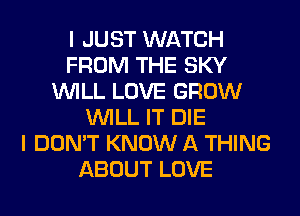 I JUST WATCH
FROM THE SKY
WILL LOVE GROW
WILL IT DIE
I DON'T KNOW A THING
ABOUT LOVE