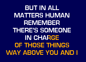 BUT IN ALL
MATTERS HUMAN
REMEMBER
THERE'S SOMEONE
IN CHARGE
OF THOSE THINGS
WAY ABOVE YOU AND I