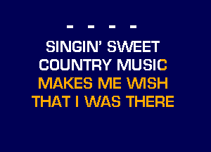 SINGIM SWEET
COUNTRY MUSIC
MAKES ME WISH

THAT I WAS THERE