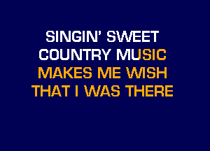 SINGIN' SWEET
COUNTRY MUSIC
MAKES ME WISH

THAT I WAS THERE