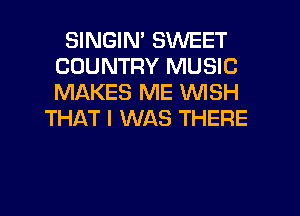 SINGIN' SWEET
COUNTRY MUSIC
MAKES ME WISH

THAT I WAS THERE