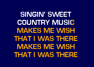SINGIN' SWEET
COUNTRY MUSIC
MAKES ME WISH

THAT I WAS THERE
MAKES ME WISH
THAT I WAS THERE
