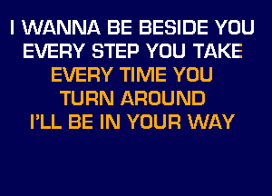 I WANNA BE BESIDE YOU
EVERY STEP YOU TAKE
EVERY TIME YOU
TURN AROUND
I'LL BE IN YOUR WAY