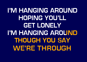 I'M HANGING AROUND
HOPING YOU'LL
GET LONELY
I'M HANGING AROUND
THOUGH YOU SAY

WE'RE THROUGH