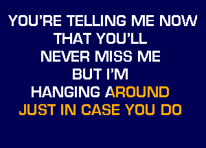 YOU'RE TELLING ME NOW
THAT YOU'LL
NEVER MISS ME
BUT I'M
HANGING AROUND
JUST IN CASE YOU DO