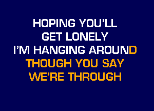 HOPING YOU'LL
GET LONELY
I'M HANGING AROUND
THOUGH YOU SAY
WERE THROUGH