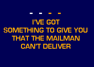 I'VE GOT
SOMETHING TO GIVE YOU
THAT THE MAILMAN
CAN'T DELIVER