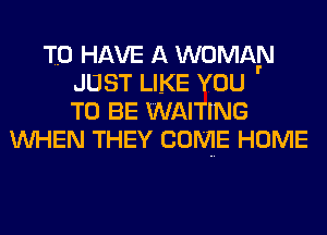 TO HAVE A WOMAN
JUST LIKE YOU
TO BE WAITING
UVHEN THEY COME HOME