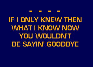 IF I ONLY KNEW THEN
WHAT I KNOW NOW
YOU WOULDN'T
BE SAYIN' GOODBYE