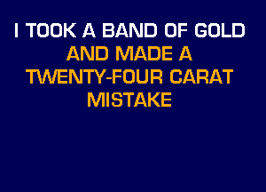 I TOOK A BAND OF GOLD
AND MADE A
TWENTY-FOUR CARAT
MISTAKE