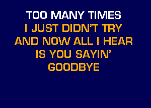 TOO MANY TIMES
I JUST DIDMT TRY
AND NOW ALL I HEAR
IS YOU SAYIN'
GOODBYE