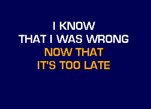 I KNOW
THAT I WAS WRONG
NOW THAT

IT'S TOO LATE