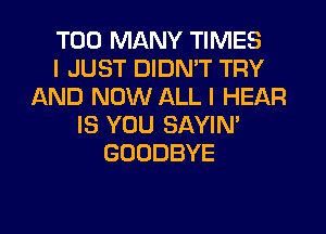 TOO MANY TIMES
I JUST DIDMT TRY
AND NOW ALL I HEAR
IS YOU SAYIN'
GOODBYE