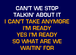 CAN'T WE STOP
TALKIN' ABOUT IT
I CAN'T TAKE ANYMORE
I'M READY
YES I'M READY
SO WHAT ARE WE
WAITIN' FOR