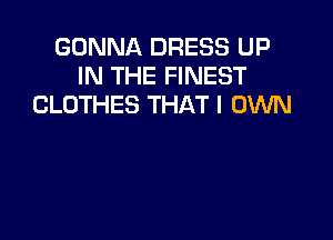 GONNA DRESS UP
IN THE FINEST
CLOTHES THAT I OWN