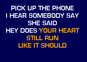 PICK UP THE PHONE
I HEAR SOMEBODY SAY
SHE SAID
HEY DOES YOUR HEART
STILL RUN
LIKE IT SHOULD