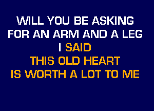 WILL YOU BE ASKING
FOR AN ARM AND A LEG
I SAID
THIS OLD HEART
IS WORTH A LOT TO ME
