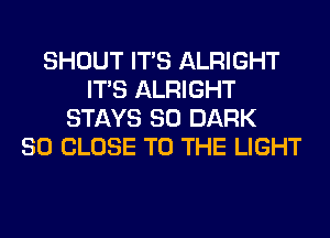 SHOUT ITS ALRIGHT
ITS ALRIGHT
STAYS SO DARK
SO CLOSE TO THE LIGHT