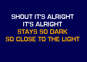 SHOUT ITS ALRIGHT
ITS ALRIGHT
STAYS SO DARK
SO CLOSE TO THE LIGHT