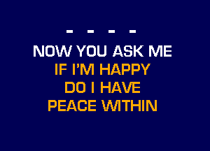 NOW YOU ASK ME
IF I'M HAPPY

DO I HAVE
PEACE WITHIN