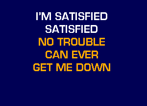 I'M SATISFIED
SATISFIED
N0 TROUBLE

CAN EVER
GET ME DOWN