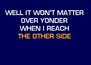 WELL IT WON'T MATTER
OVER YONDER
WHEN I REACH

THE OTHER SIDE