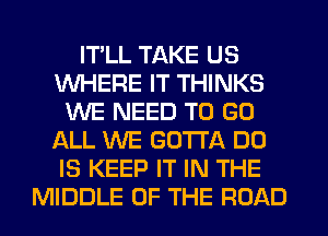 IT'LL TAKE US
WHERE IT THINKS
WE NEED TO GO
ALL WE GOTTA DO
IS KEEP IT IN THE
MIDDLE OF THE ROAD