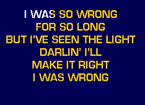 I WAS 80 WRONG
FOR SO LONG
BUT I'VE SEEN THE LIGHT
DARLIN' I'LL
MAKE IT RIGHT
I WAS WRONG